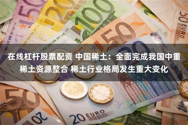 在线杠杆股票配资 中国稀土：全面完成我国中重稀土资源整合 稀土行业格局发生重大变化