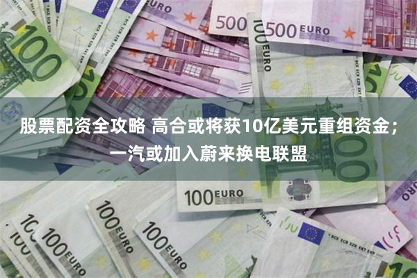 股票配资全攻略 高合或将获10亿美元重组资金；一汽或加入蔚来换电联盟