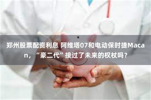郑州股票配资利息 阿维塔07和电动保时捷Macan，“豪二代”接过了未来的权杖吗？