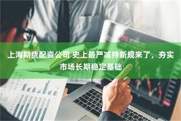 上海期货配资公司 史上最严减持新规来了，夯实市场长期稳定基础