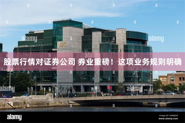 股票行情对证券公司 券业重磅！这项业务规则明确