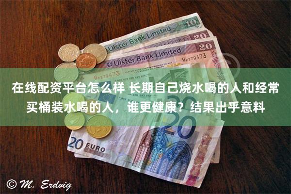 在线配资平台怎么样 长期自己烧水喝的人和经常买桶装水喝的人，谁更健康？结果出乎意料