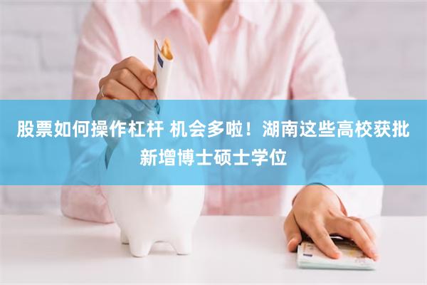 股票如何操作杠杆 机会多啦！湖南这些高校获批新增博士硕士学位