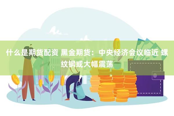 什么是期货配资 黑金期货：中央经济会议临近 螺纹钢或大幅震荡