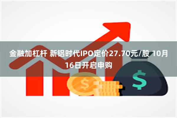 金融加杠杆 新铝时代IPO定价27.70元/股 10月16日开启申购