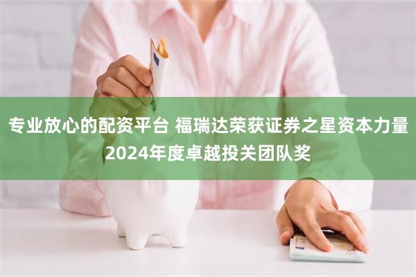 专业放心的配资平台 福瑞达荣获证券之星资本力量2024年度卓越投关团队奖