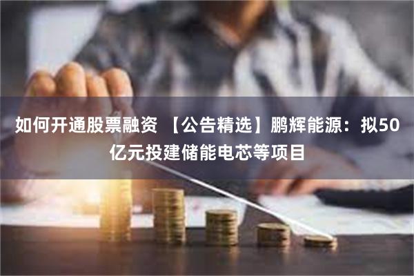 如何开通股票融资 【公告精选】鹏辉能源：拟50亿元投建储能电芯等项目