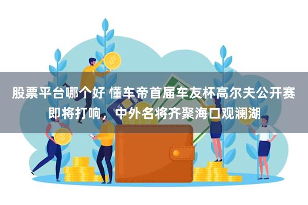股票平台哪个好 懂车帝首届车友杯高尔夫公开赛即将打响，中外名将齐聚海口观澜湖