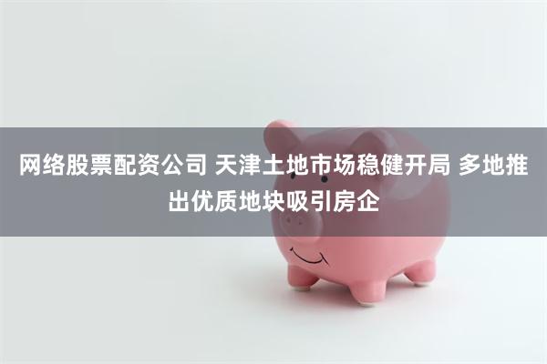 网络股票配资公司 天津土地市场稳健开局 多地推出优质地块吸引房企