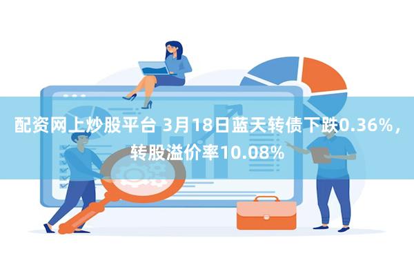 配资网上炒股平台 3月18日蓝天转债下跌0.36%，转股溢价率10.08%