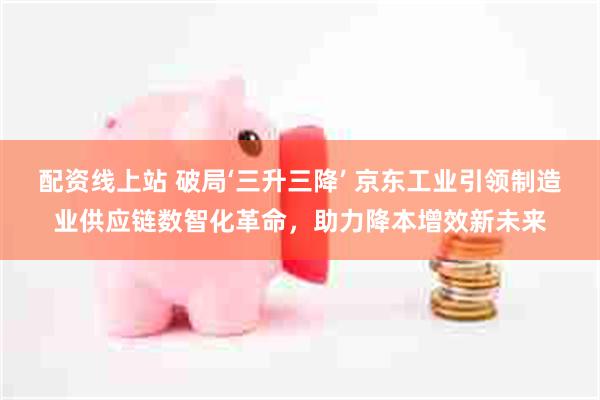 配资线上站 破局‘三升三降’ 京东工业引领制造业供应链数智化革命，助力降本增效新未来