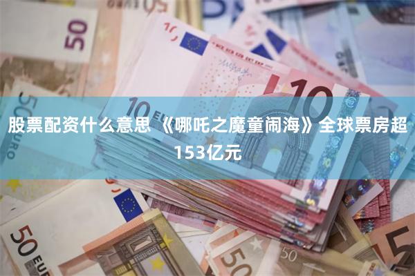 股票配资什么意思 《哪吒之魔童闹海》全球票房超153亿元