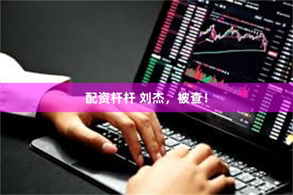 配资杆杆 刘杰，被查！