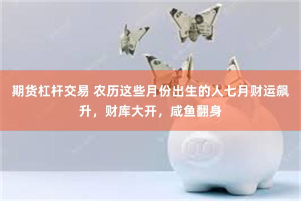 期货杠杆交易 农历这些月份出生的人七月财运飙升，财库大开，咸鱼翻身