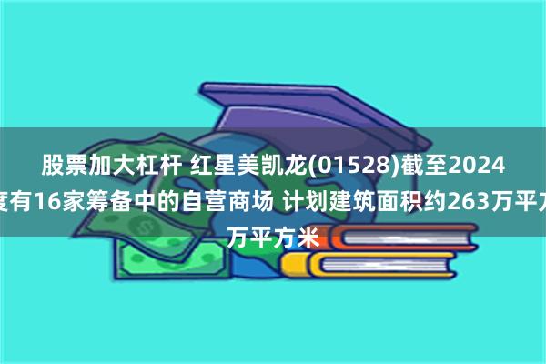 股票加大杠杆 红星美凯龙(01528)截至2024年度有16家筹备中的自营商场 计划建筑面积约263万平方米