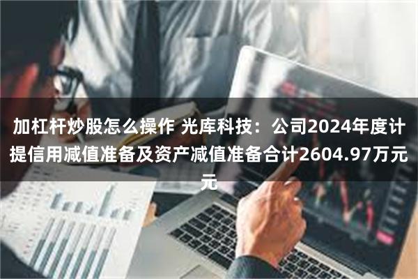加杠杆炒股怎么操作 光库科技：公司2024年度计提信用减值准备及资产减值准备合计2604.97万元