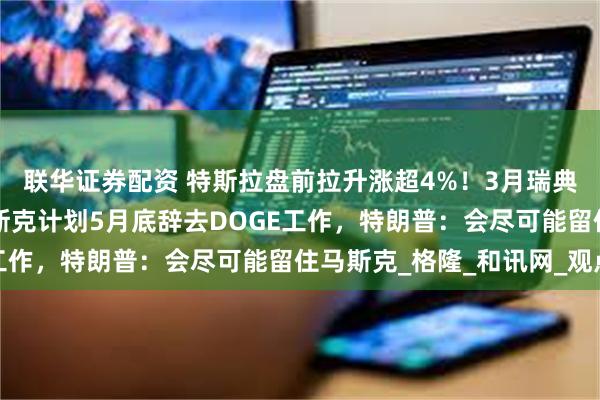 联华证券配资 特斯拉盘前拉升涨超4%！3月瑞典销量同比增64%，马斯克计划5月底辞去DOGE工作，特朗普：会尽可能留住马斯克_格隆_和讯网_观点