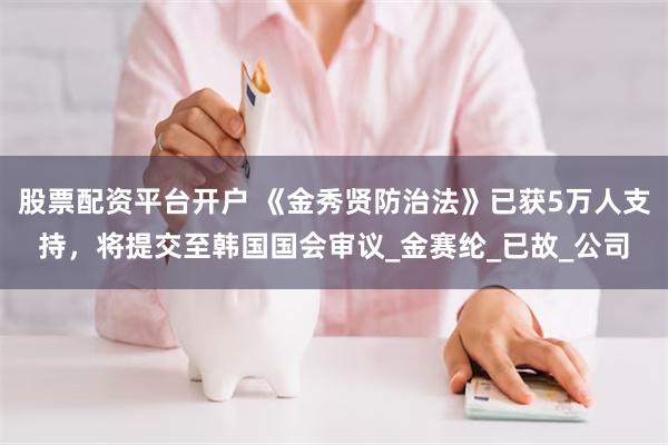 股票配资平台开户 《金秀贤防治法》已获5万人支持，将提交至韩国国会审议_金赛纶_已故_公司