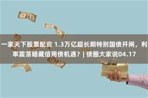 一家天下股票配资 1.3万亿超长期特别国债开闸，利率震荡暗藏信用债机遇？| 债圈大家说04.17