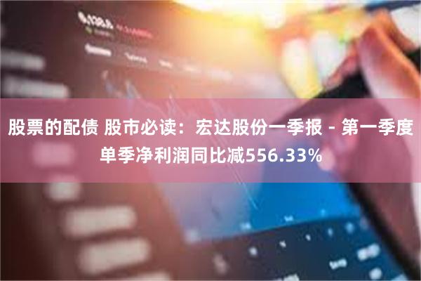 股票的配债 股市必读：宏达股份一季报 - 第一季度单季净利润同比减556.33%