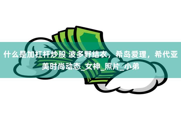 什么是加杠杆炒股 波多野结衣，希岛爱理，希代亚美时尚动态_女神_照片_小弟
