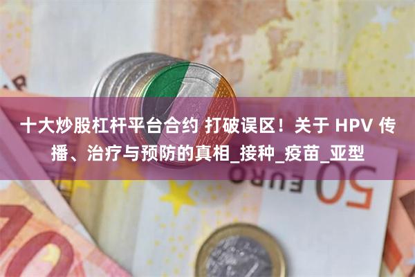 十大炒股杠杆平台合约 打破误区！关于 HPV 传播、治疗与预防的真相_接种_疫苗_亚型