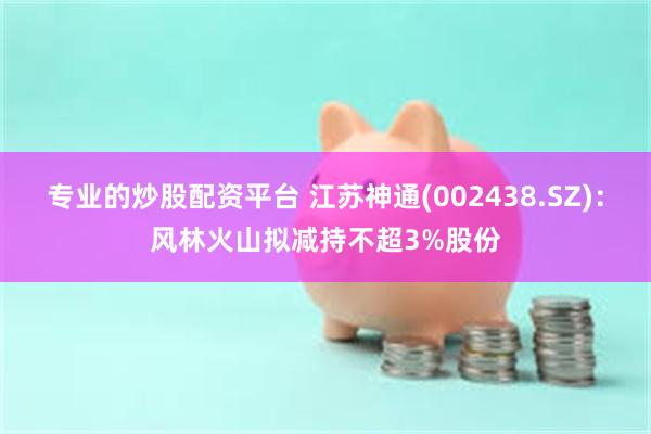 专业的炒股配资平台 江苏神通(002438.SZ)：风林火山拟减持不超3%股份