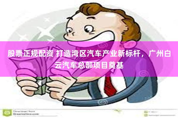 股票正规配资 打造湾区汽车产业新标杆，广州白云汽车总部项目奠基