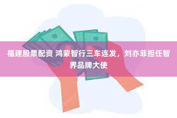 福建股票配资 鸿蒙智行三车连发，刘亦菲担任智界品牌大使