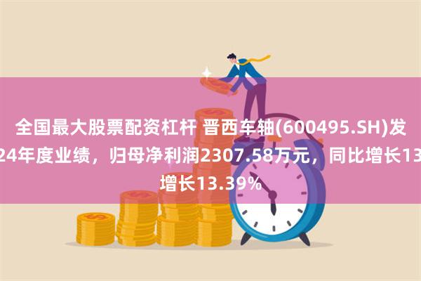 全国最大股票配资杠杆 晋西车轴(600495.SH)发布2024年度业绩，归母净利润2307.58万元，同比增长13.39%