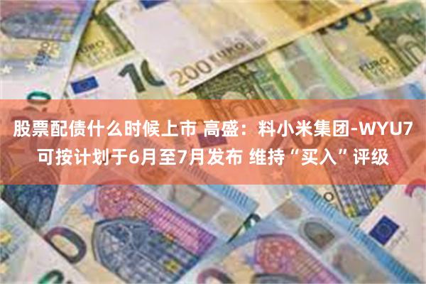 股票配债什么时候上市 高盛：料小米集团-WYU7可按计划于6月至7月发布 维持“买入”评级