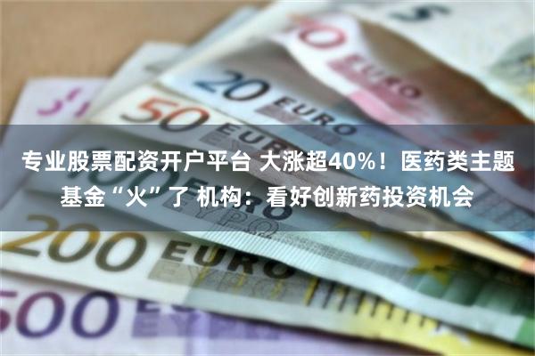专业股票配资开户平台 大涨超40%！医药类主题基金“火”了 机构：看好创新药投资机会
