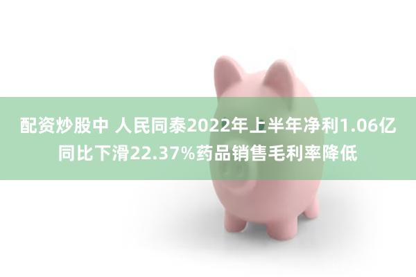 配资炒股中 人民同泰2022年上半年净利1.06亿同比下滑22.37%药品销售毛利率降低