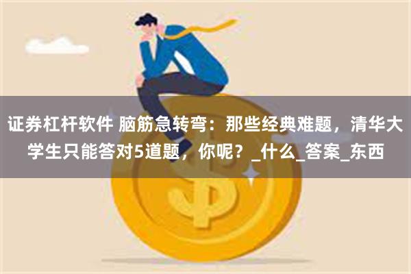 证券杠杆软件 脑筋急转弯：那些经典难题，清华大学生只能答对5道题，你呢？_什么_答案_东西