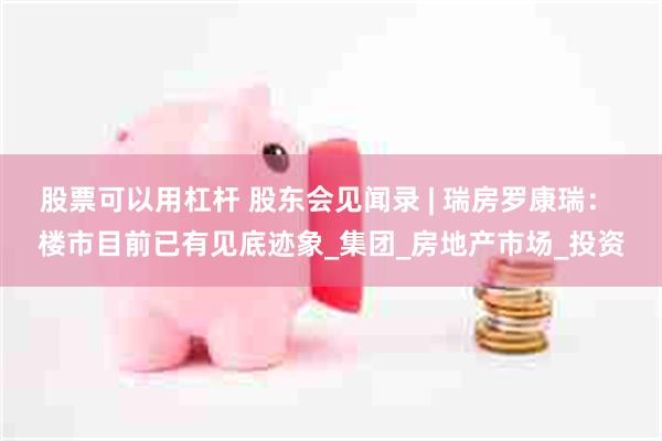 股票可以用杠杆 股东会见闻录 | 瑞房罗康瑞： 楼市目前已有见底迹象_集团_房地产市场_投资