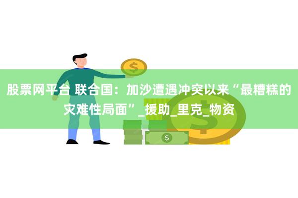 股票网平台 联合国：加沙遭遇冲突以来“最糟糕的灾难性局面”_援助_里克_物资