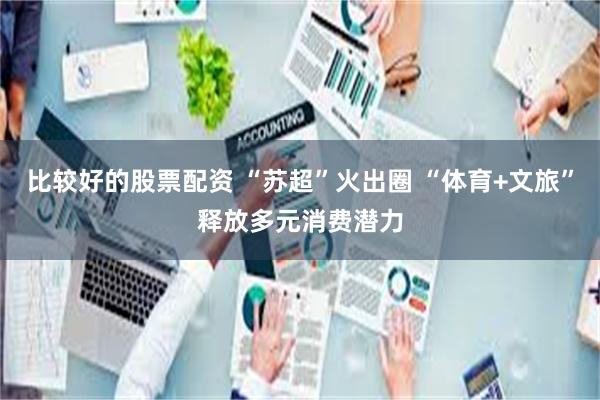比较好的股票配资 “苏超”火出圈 “体育+文旅”释放多元消费潜力