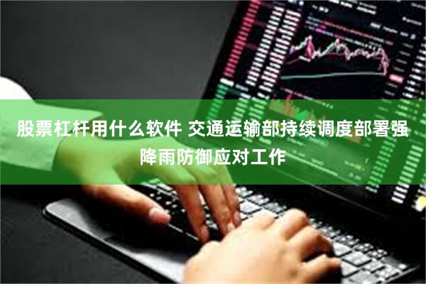 股票杠杆用什么软件 交通运输部持续调度部署强降雨防御应对工作