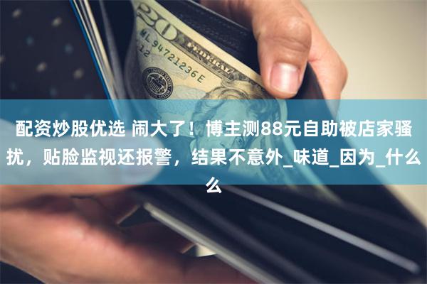 配资炒股优选 闹大了！博主测88元自助被店家骚扰，贴脸监视还报警，结果不意外_味道_因为_什么